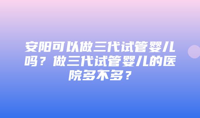 安阳可以做三代试管婴儿吗？做三代试管婴儿的医院多不多？