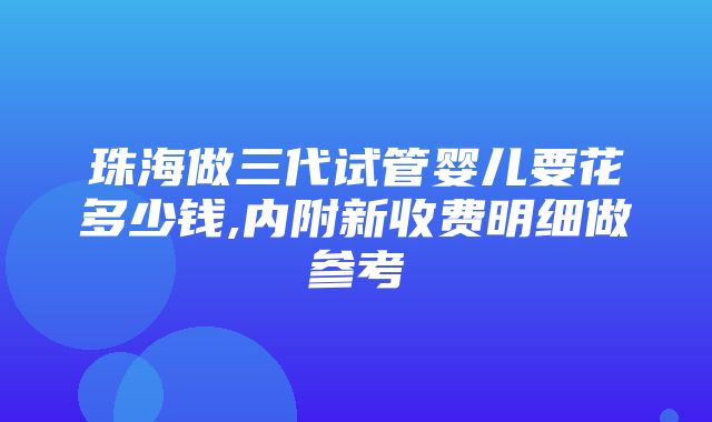 珠海做三代试管婴儿要花多少钱,内附新收费明细做参考