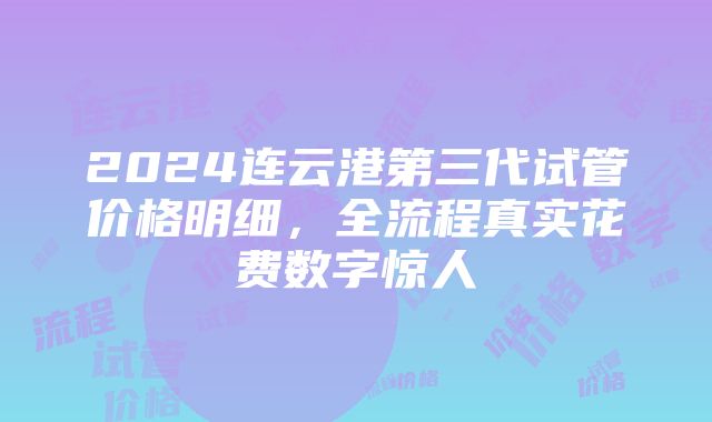 2024连云港第三代试管价格明细，全流程真实花费数字惊人