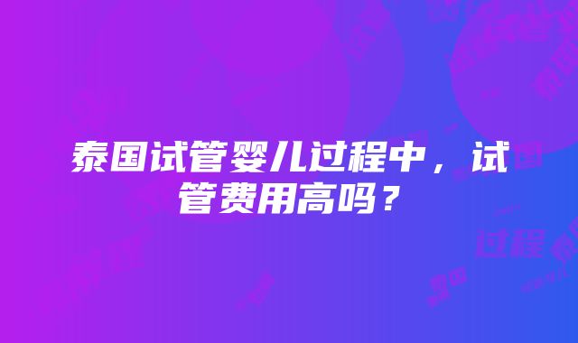 泰国试管婴儿过程中，试管费用高吗？