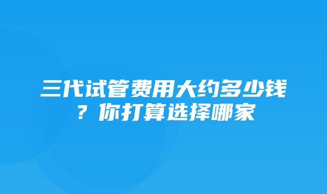 三代试管费用大约多少钱？你打算选择哪家