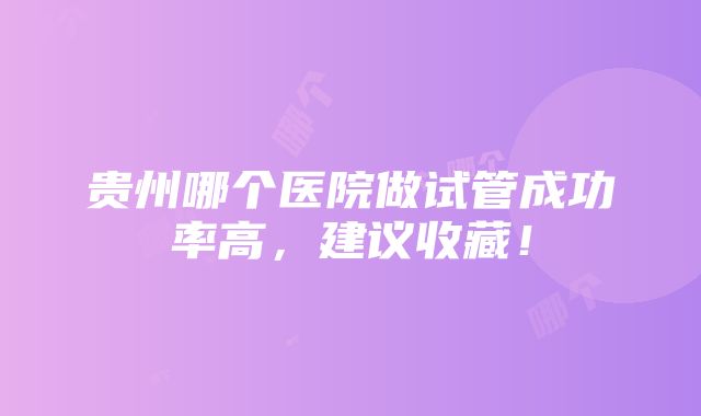 贵州哪个医院做试管成功率高，建议收藏！