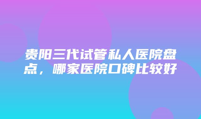 贵阳三代试管私人医院盘点，哪家医院口碑比较好