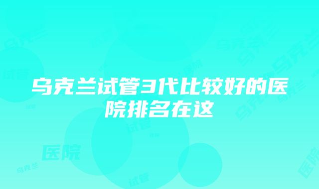 乌克兰试管3代比较好的医院排名在这