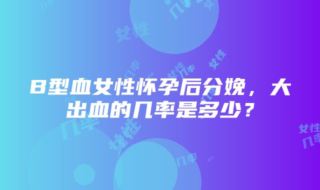 B型血女性怀孕后分娩，大出血的几率是多少？