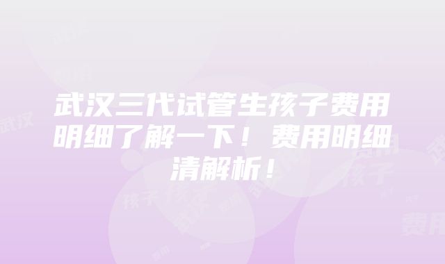 武汉三代试管生孩子费用明细了解一下！费用明细清解析！