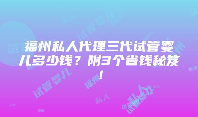 福州私人代理三代试管婴儿多少钱？附3个省钱秘笈！