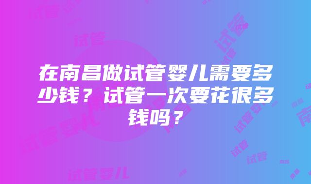 在南昌做试管婴儿需要多少钱？试管一次要花很多钱吗？