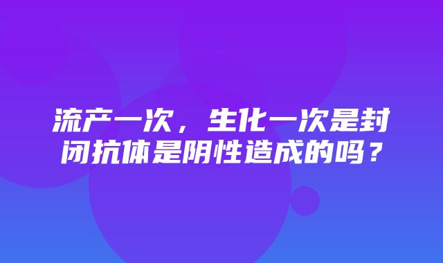 流产一次，生化一次是封闭抗体是阴性造成的吗？