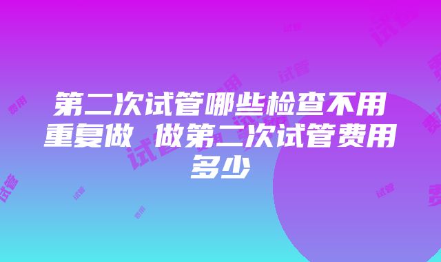 第二次试管哪些检查不用重复做 做第二次试管费用多少