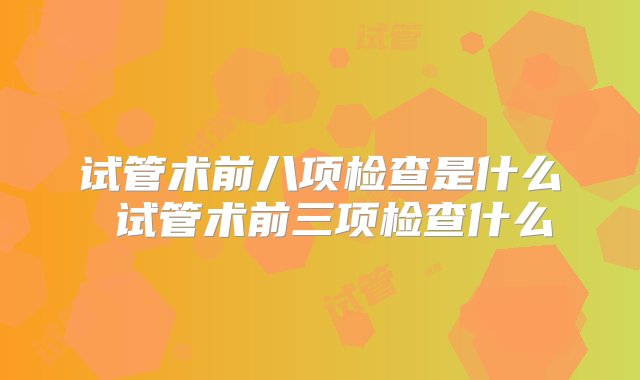 试管术前八项检查是什么 试管术前三项检查什么