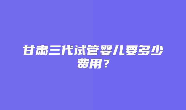 甘肃三代试管婴儿要多少费用？