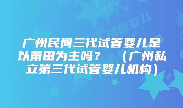 广州民间三代试管婴儿是以莆田为主吗？ （广州私立第三代试管婴儿机构）