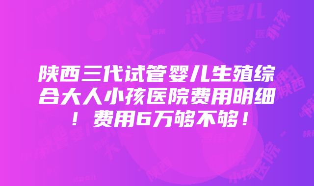 陕西三代试管婴儿生殖综合大人小孩医院费用明细！费用6万够不够！