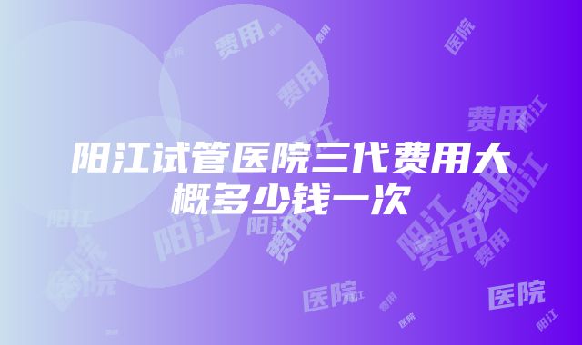 阳江试管医院三代费用大概多少钱一次