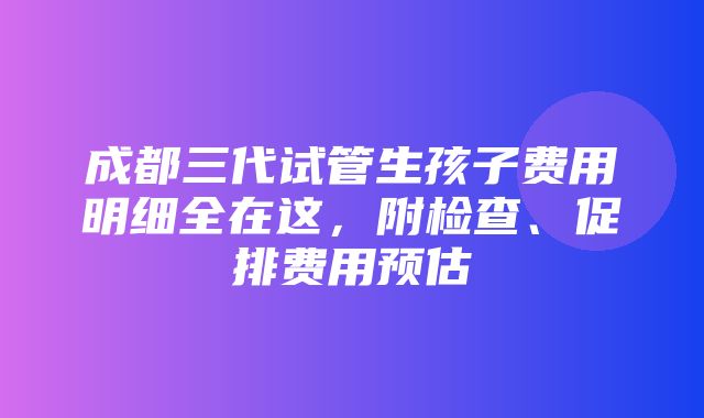 成都三代试管生孩子费用明细全在这，附检查、促排费用预估