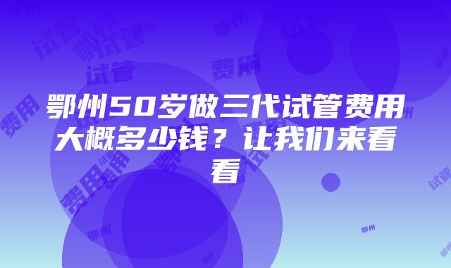 鄂州50岁做三代试管费用大概多少钱？让我们来看看