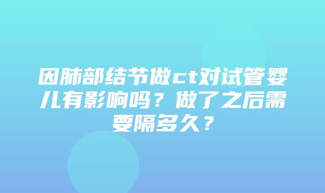 因肺部结节做ct对试管婴儿有影响吗？做了之后需要隔多久？