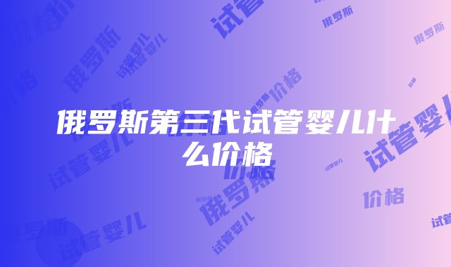 俄罗斯第三代试管婴儿什么价格