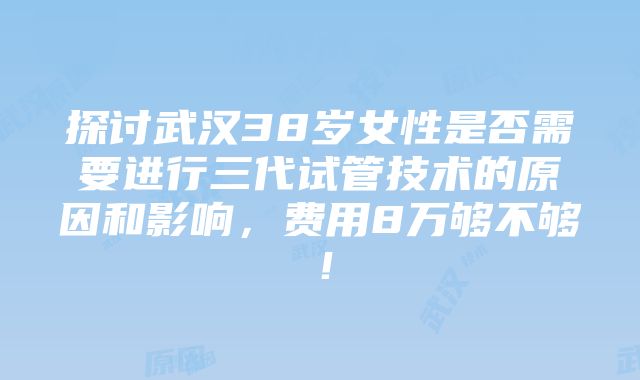 探讨武汉38岁女性是否需要进行三代试管技术的原因和影响，费用8万够不够！