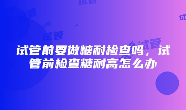 试管前要做糖耐检查吗，试管前检查糖耐高怎么办