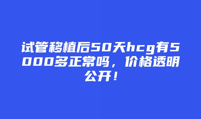 试管移植后50天hcg有5000多正常吗，价格透明公开！