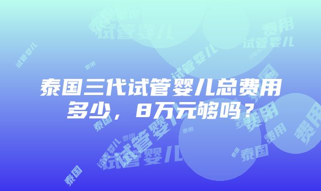 泰国三代试管婴儿总费用多少，8万元够吗？