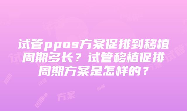 试管ppos方案促排到移植周期多长？试管移植促排周期方案是怎样的？