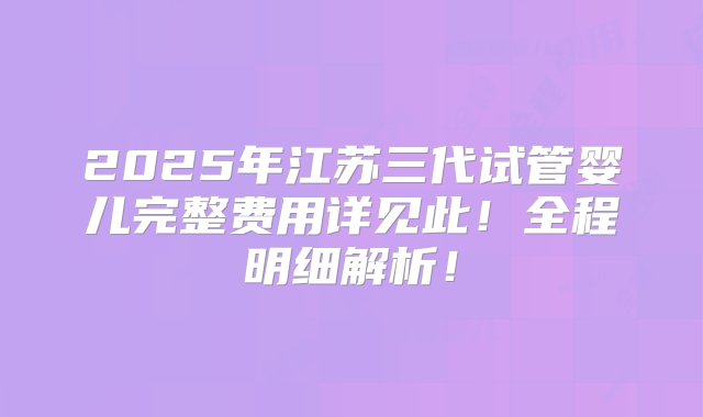 2025年江苏三代试管婴儿完整费用详见此！全程明细解析！