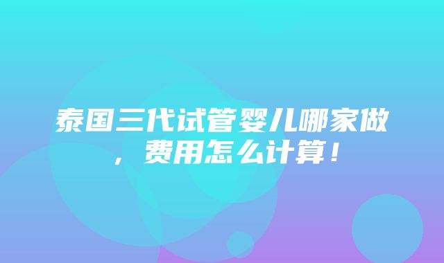 泰国三代试管婴儿哪家做，费用怎么计算！