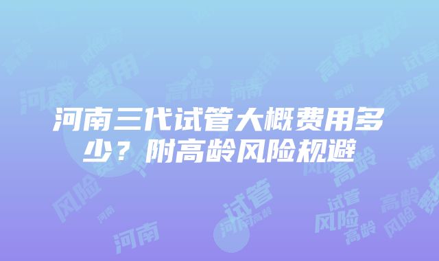 河南三代试管大概费用多少？附高龄风险规避