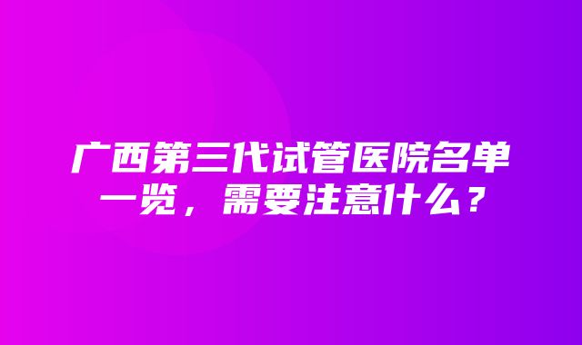 广西第三代试管医院名单一览，需要注意什么？