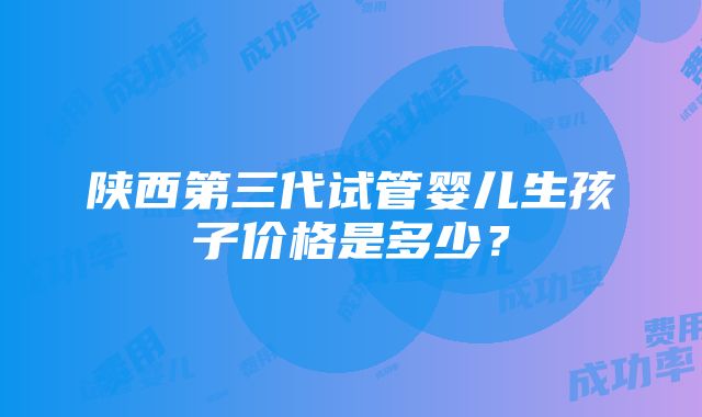 陕西第三代试管婴儿生孩子价格是多少？