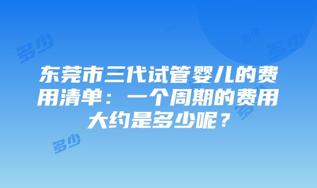 东莞市三代试管婴儿的费用清单：一个周期的费用大约是多少呢？