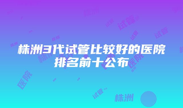 株洲3代试管比较好的医院排名前十公布