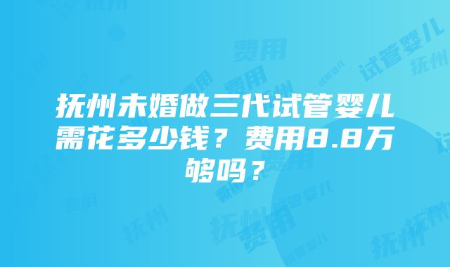 抚州未婚做三代试管婴儿需花多少钱？费用8.8万够吗？