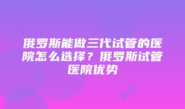 俄罗斯能做三代试管的医院怎么选择？俄罗斯试管医院优势