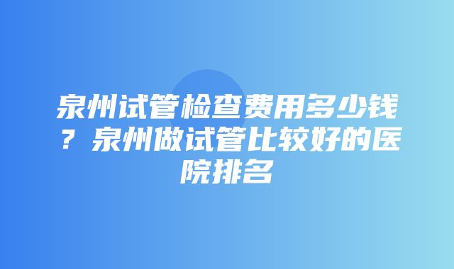 泉州试管检查费用多少钱？泉州做试管比较好的医院排名