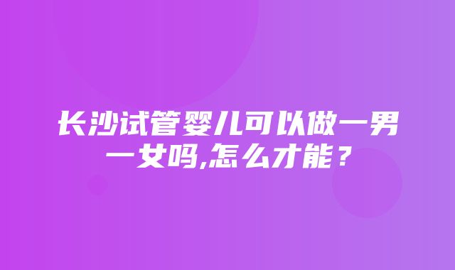 长沙试管婴儿可以做一男一女吗,怎么才能？