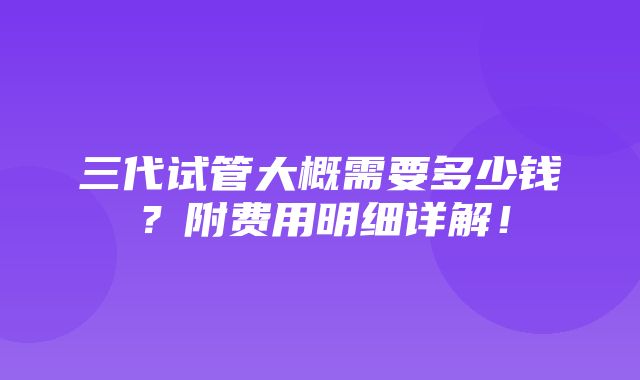 三代试管大概需要多少钱？附费用明细详解！