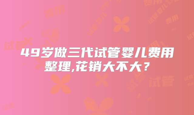 49岁做三代试管婴儿费用整理,花销大不大？