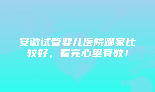 安徽试管婴儿医院哪家比较好，看完心里有数！