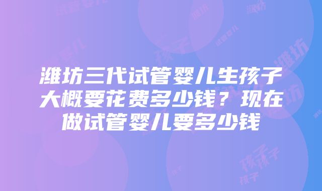 潍坊三代试管婴儿生孩子大概要花费多少钱？现在做试管婴儿要多少钱