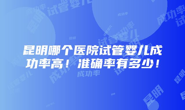 昆明哪个医院试管婴儿成功率高！准确率有多少！