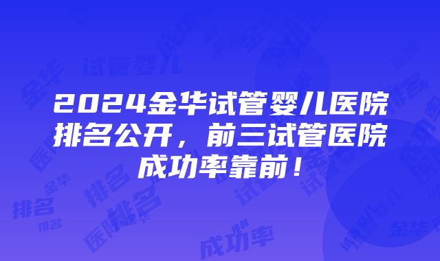 2024金华试管婴儿医院排名公开，前三试管医院成功率靠前！