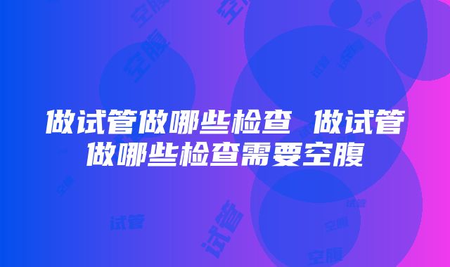 做试管做哪些检查 做试管做哪些检查需要空腹