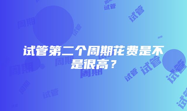 试管第二个周期花费是不是很高？