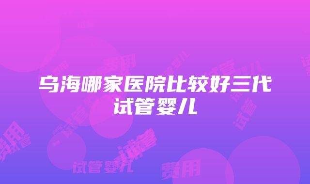 乌海哪家医院比较好三代试管婴儿