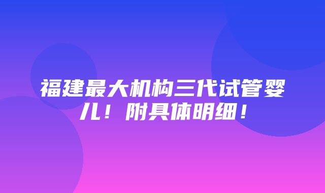 福建最大机构三代试管婴儿！附具体明细！