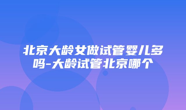 北京大龄女做试管婴儿多吗-大龄试管北京哪个